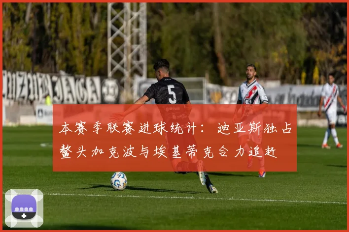 本赛季联赛进球统计：迪亚斯独占鳌头加克波与埃基蒂克合力追赶