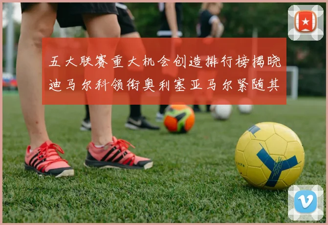 五大联赛重大机会创造排行榜揭晓迪马尔科领衔奥利塞亚马尔紧随其后