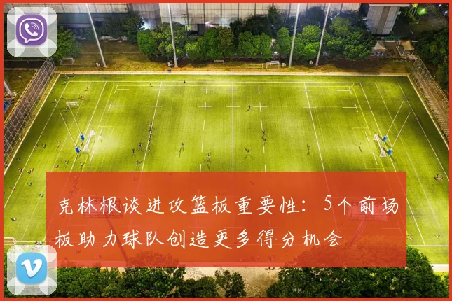 克林根谈进攻篮板重要性：5个前场板助力球队创造更多得分机会