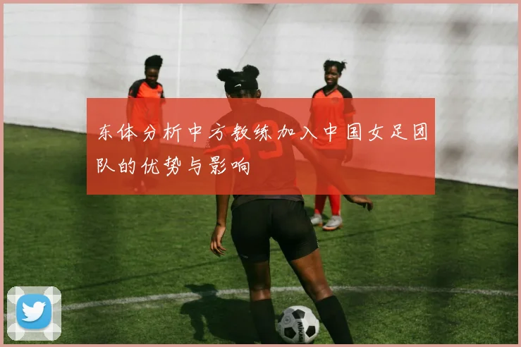 东体分析中方教练加入中国女足团队的优势与影响