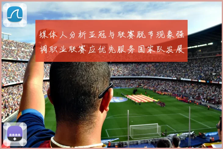 媒体人分析亚冠与联赛脱节现象强调职业联赛应优先服务国家队发展