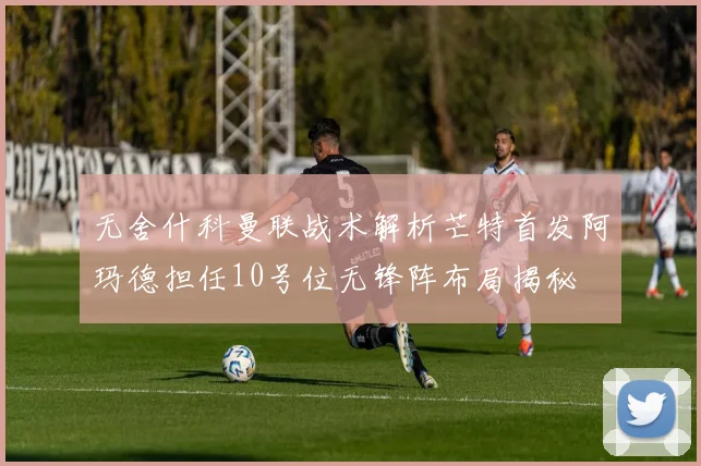 无舍什科曼联战术解析芒特首发阿玛德担任10号位无锋阵布局揭秘