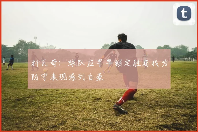 科瓦奇：球队应早早锁定胜局我为防守表现感到自豪