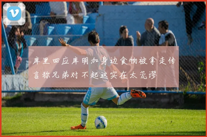 库里回应库明加身边食物被拿走传言称兄弟对不起这实在太荒谬
