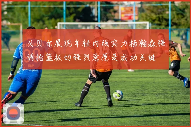 戈贝尔展现年轻内线实力杨瀚森强调抢篮板的强烈意愿是成功关键