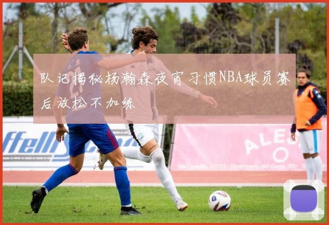 队记揭秘杨瀚森夜宵习惯NBA球员赛后放松不加练