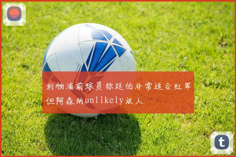 利物浦前球员称廷伯非常适合红军但阿森纳unlikely放人