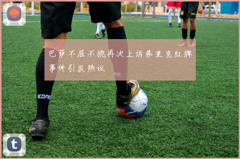 巴萨不屈不挠再次上诉弗里克红牌事件引发热议