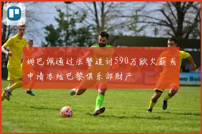 姆巴佩通过法警追讨590万欧欠薪或申请冻结巴黎俱乐部财产
