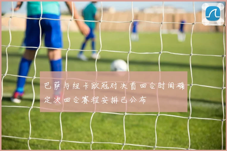 巴萨与纽卡欧冠对决首回合时间确定次回合赛程安排已公布