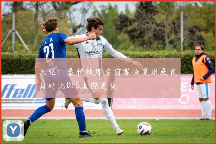 火记：泰特缺席季前赛恢复进展良好对比DFS表现更佳