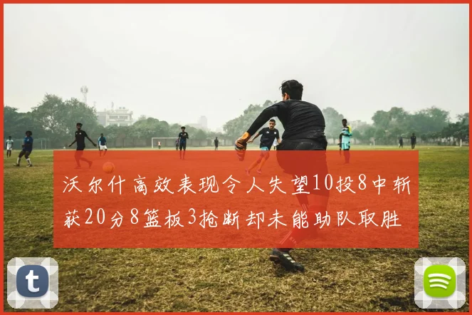 沃尔什高效表现令人失望10投8中斩获20分8篮板3抢断却未能助队取胜