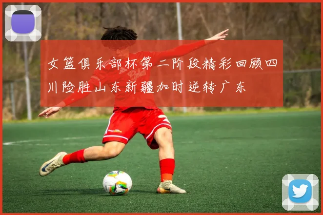 女篮俱乐部杯第二阶段精彩回顾四川险胜山东新疆加时逆转广东