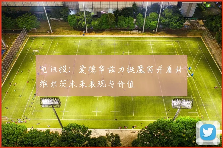 电讯报：爱德华兹力挺魔笛并看好维尔茨未来表现与价值