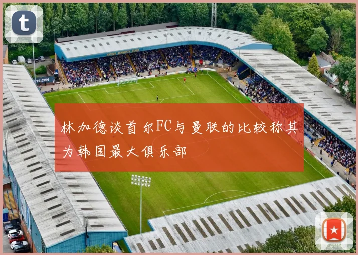 林加德谈首尔FC与曼联的比较称其为韩国最大俱乐部