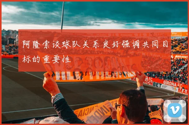 阿隆索谈球队关系良好强调共同目标的重要性